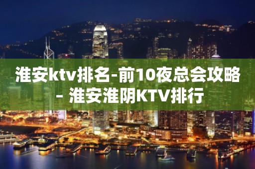 淮安ktv排名-前10夜总会攻略 – 淮安淮阴KTV排行