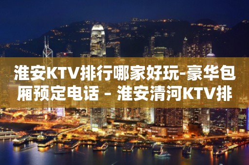 淮安KTV排行哪家好玩-豪华包厢预定电话 – 淮安清河KTV排行