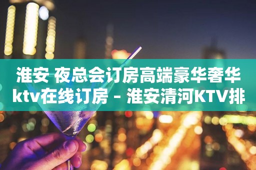 淮安 夜总会订房高端豪华奢华ktv在线订房 – 淮安清河KTV排行