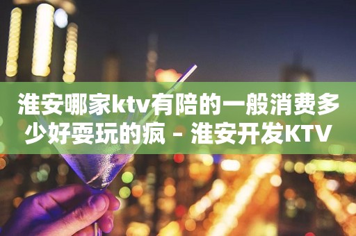 淮安哪家ktv有陪的一般消费多少好耍玩的疯 – 淮安开发KTV排行