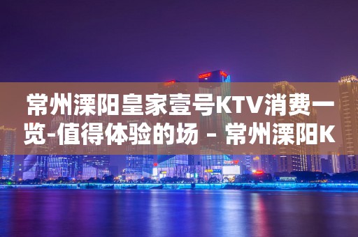 常州溧阳皇家壹号KTV消费一览-值得体验的场 – 常州溧阳KTV排行