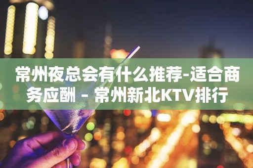 常州夜总会有什么推荐-适合商务应酬 – 常州新北KTV排行
