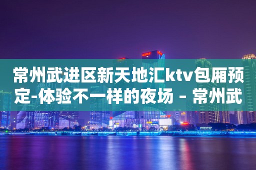 常州武进区新天地汇ktv包厢预定-体验不一样的夜场 – 常州武进KTV排行