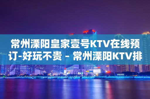 常州溧阳皇家壹号KTV在线预订-好玩不贵 – 常州溧阳KTV排行