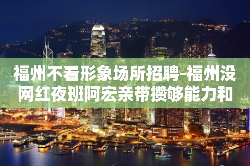 福州不看形象场所招聘-福州没网红夜班阿宏亲带攒够能力和本