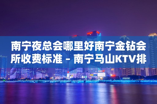 南宁夜总会哪里好南宁金钻会所收费标准 – 南宁马山KTV排行