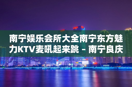 南宁娱乐会所大全南宁东方魅力KTV麦吼起来跳 – 南宁良庆那陈KTV排行