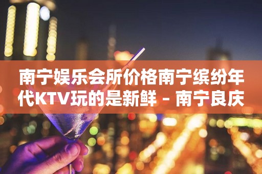 南宁娱乐会所价格南宁缤纷年代KTV玩的是新鲜 – 南宁良庆良庆KTV排行