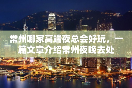 常州哪家高端夜总会好玩，一篇文章介绍常州夜晚去处