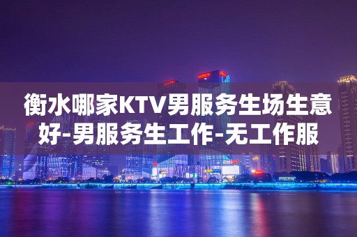 衡水哪家KTV男服务生场生意好-男服务生工作-无工作服