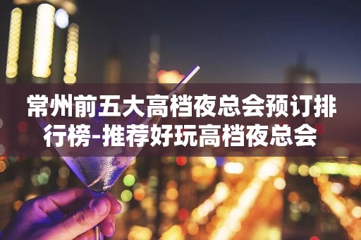 常州前五大高档夜总会预订排行榜-推荐好玩高档夜总会