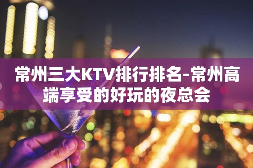 常州三大KTV排行排名-常州高端享受的好玩的夜总会