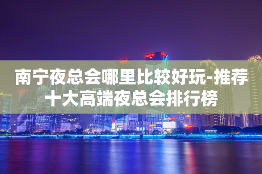 南宁夜总会哪里比较好玩-推荐十大高端夜总会排行榜