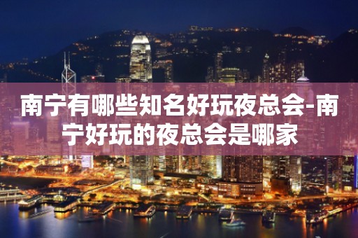 南宁有哪些知名好玩夜总会-南宁好玩的夜总会是哪家