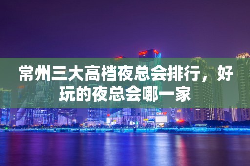 常州三大高档夜总会排行，好玩的夜总会哪一家
