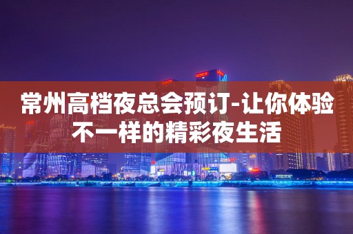 常州高档夜总会预订-让你体验不一样的精彩夜生活