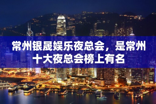 常州银晟娱乐夜总会，是常州十大夜总会榜上有名