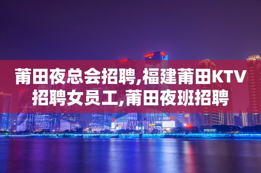 莆田夜总会招聘,福建莆田KTV招聘女员工,莆田夜班招聘