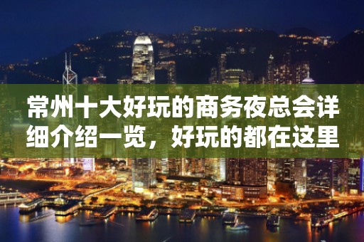 常州十大好玩的商务夜总会详细介绍一览，好玩的都在这里