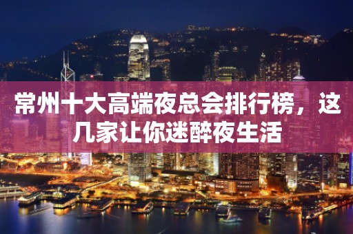 常州十大高端夜总会排行榜，这几家让你迷醉夜生活