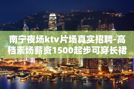 南宁夜场ktv片场真实招聘-高档素场薪资1500起步可穿长裙上班