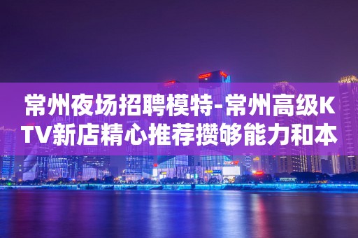 常州夜场招聘模特-常州高级KTV新店精心推荐攒够能力和本钱
