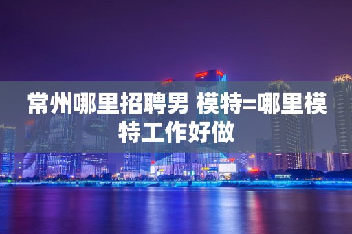 常州哪里招聘男 模特=哪里模特工作好做