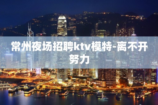常州夜场招聘ktv模特-离不开努力