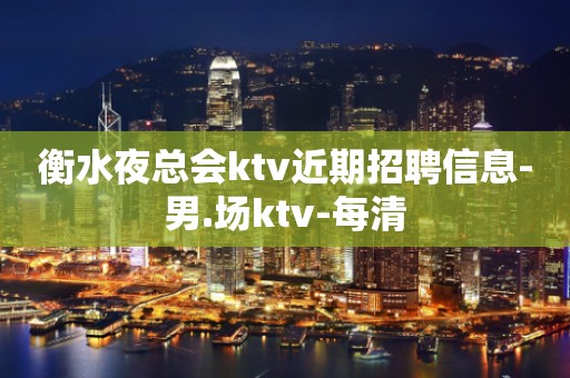 衡水夜总会ktv近期招聘信息-男.场ktv-每清