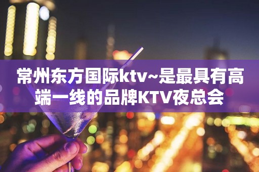 常州东方国际ktv~是最具有高端一线的品牌KTV夜总会