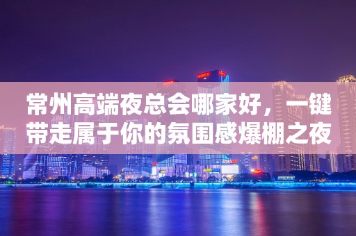常州高端夜总会哪家好，一键带走属于你的氛围感爆棚之夜