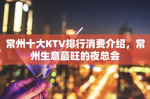 常州十大KTV排行消费介绍，常州生意蕞旺的夜总会