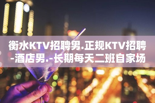 衡水KTV招聘男.正规KTV招聘-酒店男.-长期每天二班自家场所