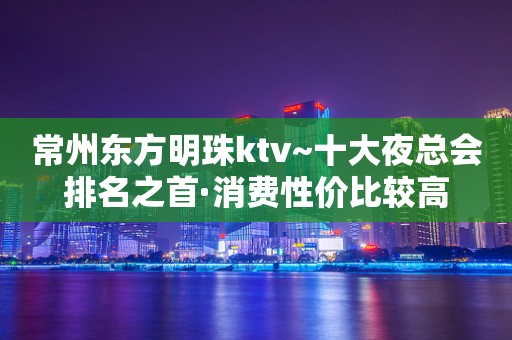 常州东方明珠ktv~十大夜总会排名之首·消费性价比较高