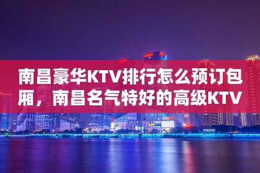 南昌豪华KTV排行怎么预订包厢，南昌名气特好的高级KTV排行