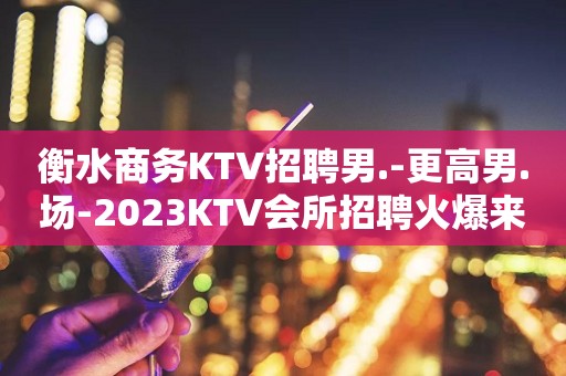 衡水商务KTV招聘男.-更高男.场-2023KTV会所招聘火爆来袭