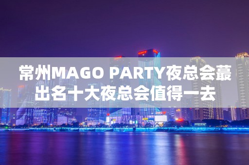 常州MAGO PARTY夜总会蕞出名十大夜总会值得一去