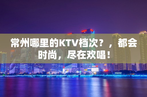 常州哪里的KTV档次？，都会时尚，尽在欢唱！