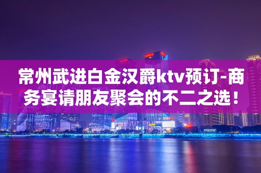 常州武进白金汉爵ktv预订-商务宴请朋友聚会的不二之选！