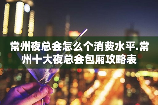 常州夜总会怎么个消费水平.常州十大夜总会包厢攻略表