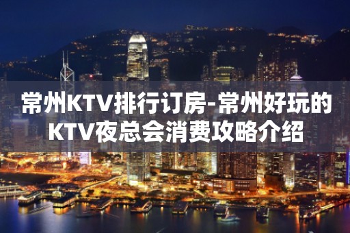 常州KTV排行订房-常州好玩的KTV夜总会消费攻略介绍