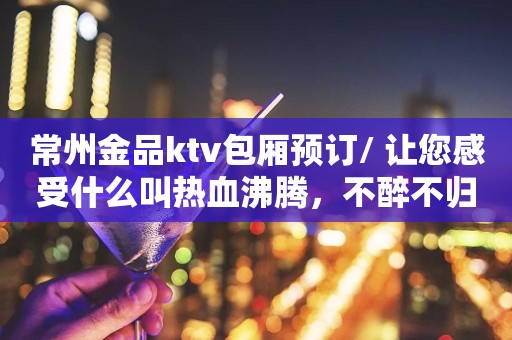 常州金品ktv包厢预订/ 让您感受什么叫热血沸腾，不醉不归