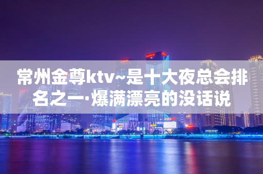 常州金尊ktv~是十大夜总会排名之一·爆满漂亮的没话说