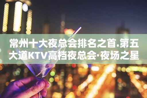 常州十大夜总会排名之首.第五大道KTV高档夜总会·夜场之星