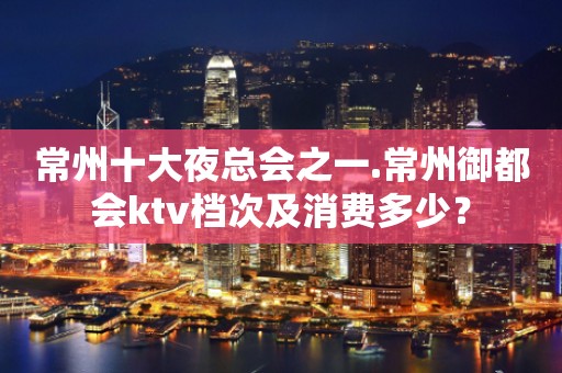 常州十大夜总会之一.常州御都会ktv档次及消费多少？