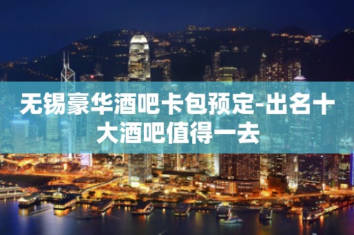无锡豪华酒吧卡包预定-出名十大酒吧值得一去