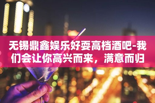 无锡鼎鑫娱乐好耍高档酒吧-我们会让你高兴而来，满意而归