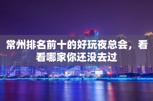 常州排名前十的好玩夜总会，看看哪家你还没去过