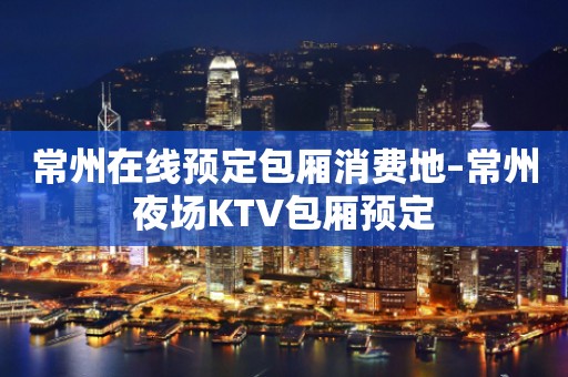 常州在线预定包厢消费地–常州夜场KTV包厢预定