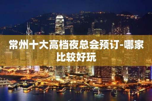常州十大高档夜总会预订-哪家比较好玩